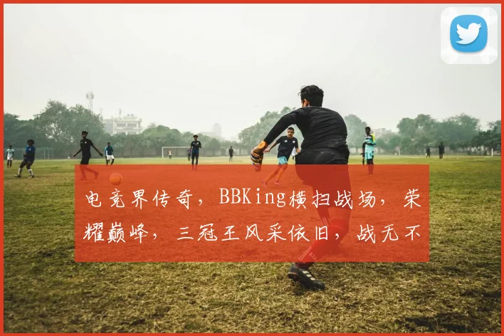 电竞界传奇，BBKing横扫战场，荣耀巅峰，三冠王风采依旧，战无不胜