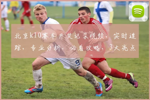 北京k10赛车开奖记录视频，实时追踪，专业分析，必看攻略，3大亮点揭示