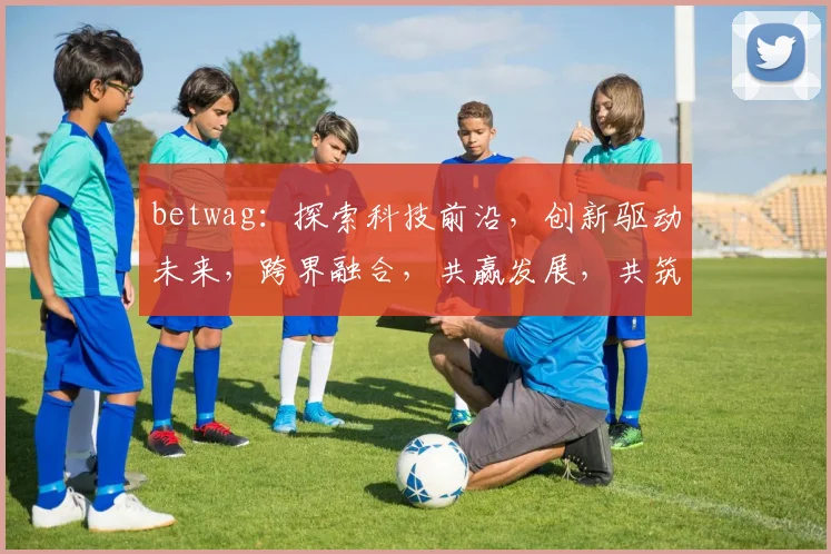betwag：探索科技前沿，创新驱动未来，跨界融合，共赢发展，共筑美好明天。