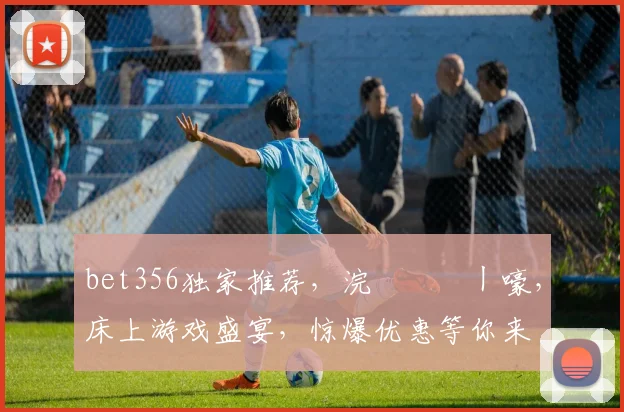 bet356独家推荐，浣撹偛鍦ㄧ嚎，床上游戏盛宴，惊爆优惠等你来