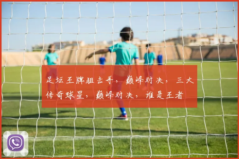 足坛王牌狙击手，巅峰对决，三大传奇球星，巅峰对决，谁是王者