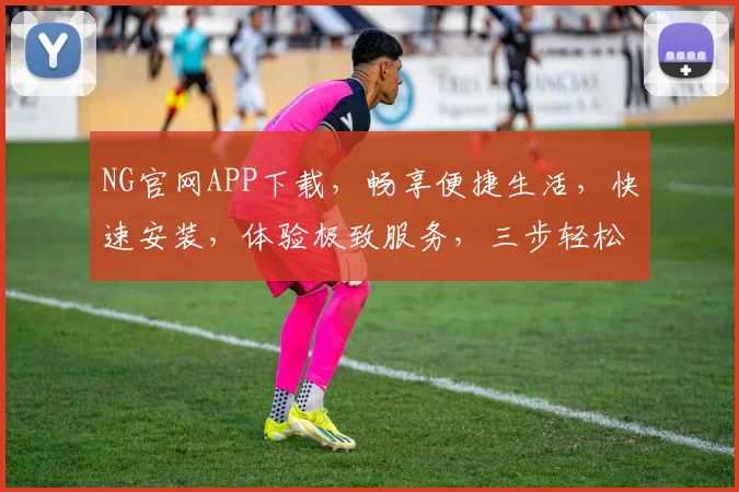 NG官网APP下载，畅享便捷生活，快速安装，体验极致服务，三步轻松拥有