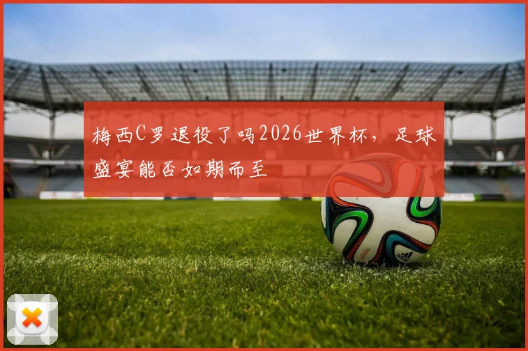 梅西C罗退役了吗2026世界杯，足球盛宴能否如期而至